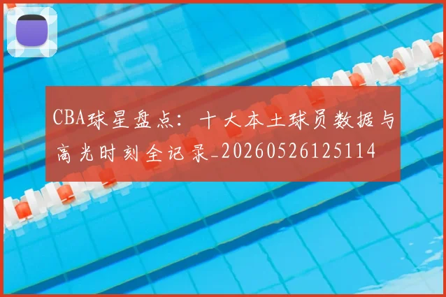 CBA球星盘点:十大本土球员数据与高光时刻全记录_20260526125114
