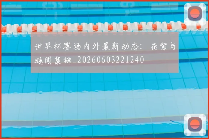 世界杯赛场内外最新动态：花絮与趣闻集锦_20260603221240
