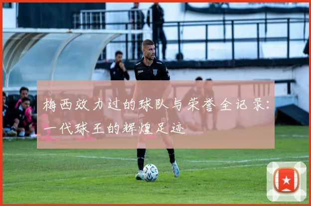 梅西效力过的球队与荣誉全记录:一代球王的辉煌足迹