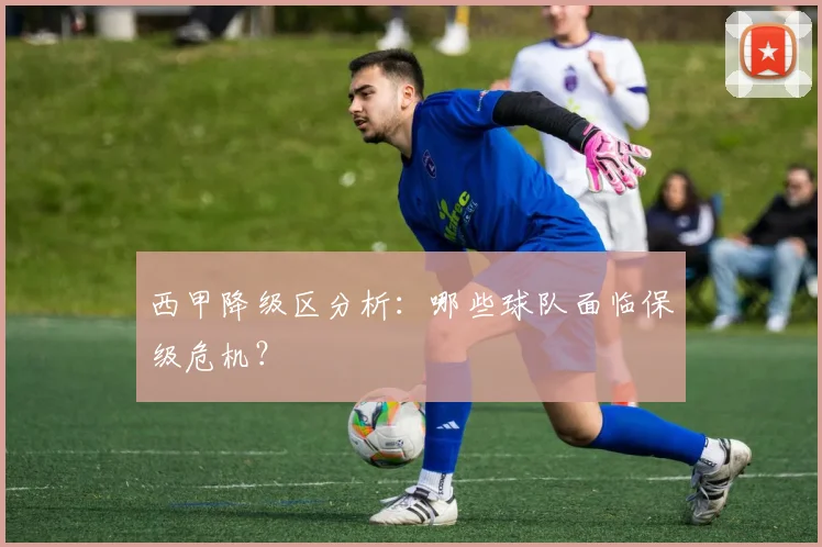 西甲降级区分析:哪些球队面临保级危机?