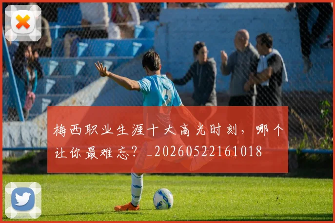 梅西职业生涯十大高光时刻,哪个让你最难忘?_20260522161018