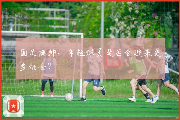 国足换帅,年轻球员是否会迎来更多机会?