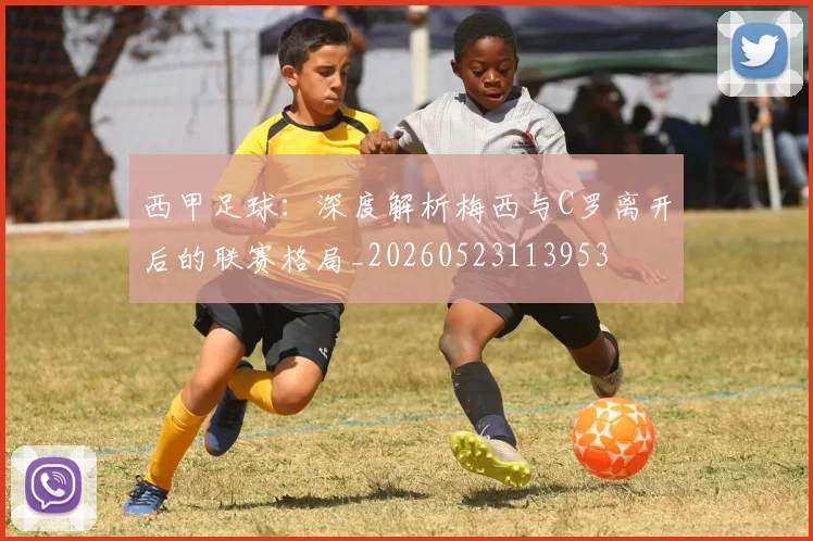 西甲足球：深度解析梅西与C罗离开后的联赛格局_20260523113953