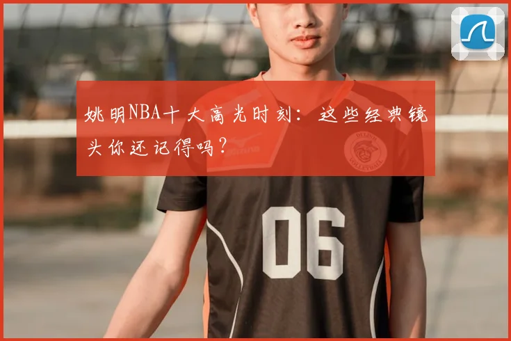 姚明NBA十大高光时刻:这些经典镜头你还记得吗?