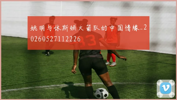 姚明与休斯顿火箭队的中国情缘_20260527112226