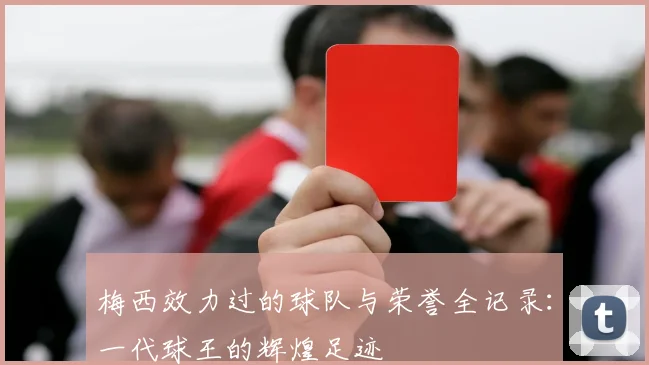 梅西效力过的球队与荣誉全记录:一代球王的辉煌足迹