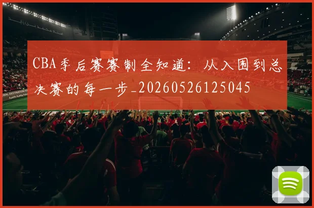 CBA季后赛赛制全知道:从入围到总决赛的每一步_20260526125045