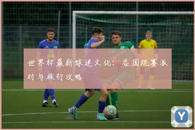 世界杯最新球迷文化：各国观赛派对与旅行攻略