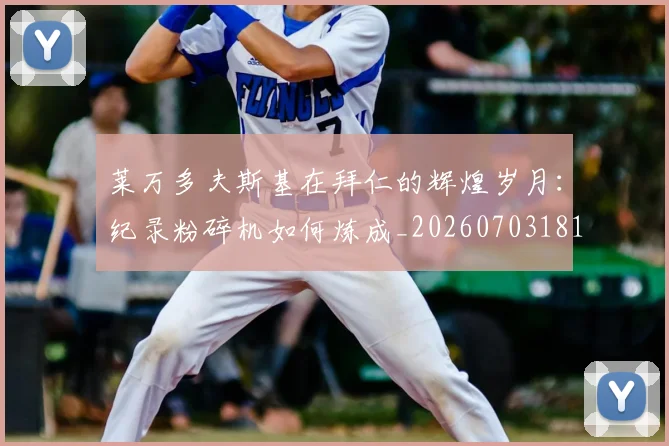 莱万多夫斯基在拜仁的辉煌岁月:纪录粉碎机如何炼成_20260703181801
