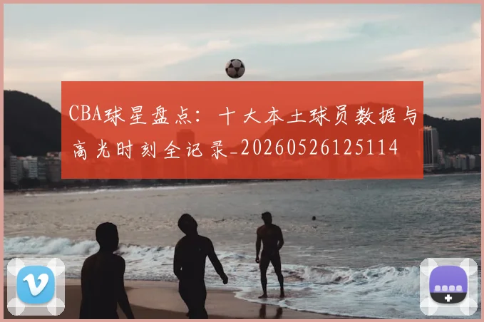 CBA球星盘点:十大本土球员数据与高光时刻全记录_20260526125114