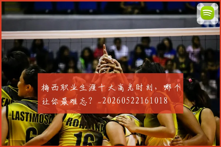 梅西职业生涯十大高光时刻,哪个让你最难忘?_20260522161018