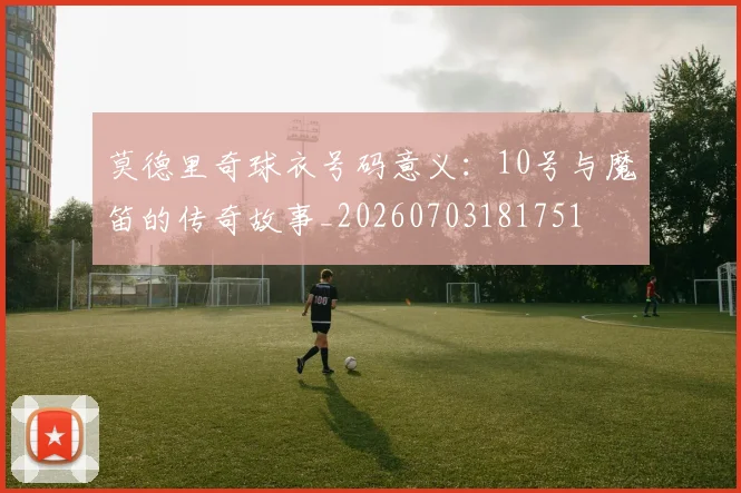 莫德里奇球衣号码意义：10号与魔笛的传奇故事_20260703181751