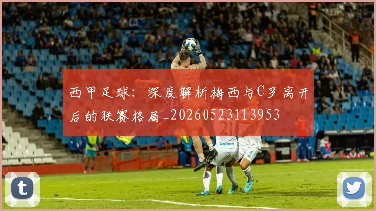 西甲足球：深度解析梅西与C罗离开后的联赛格局_20260523113953
