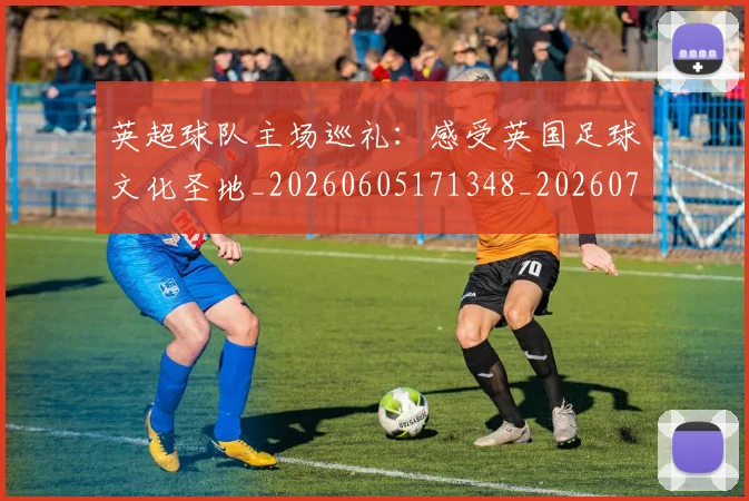 英超球队主场巡礼:感受英国足球文化圣地_20260605171348_20260702174243